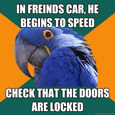 In freinds car, he begins to speed Check that the doors are locked  Paranoid Parrot