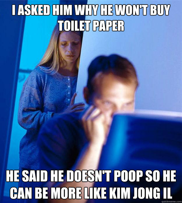 I asked him why he won't buy toilet paper  he said he doesn't poop so he can be more like Kim Jong iL  Redditors Wife