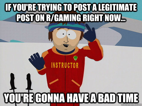 If you're trying to post a legitimate post on r/gaming right now... you're gonna have a bad time  Youre gonna have a bad time