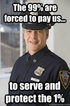 The 99% are forced to pay us... to serve and protect the 1%  Average Police Officer