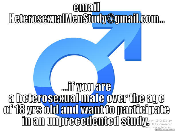 EMAIL HETEROSEXUALMENSTUDY@GMAIL.COM... ...IF YOU ARE A HETEROSEXUAL MALE OVER THE AGE OF 18 YRS OLD AND WANT TO PARTICIPATE IN AN UNPRECEDENTED STUDY.  Misc