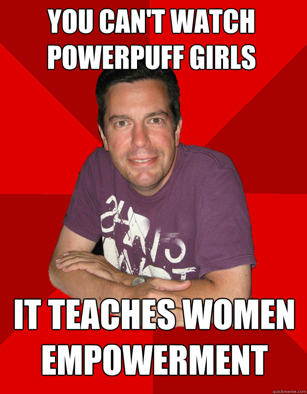 You can't watch powerpuff girls it teaches women empowerment  