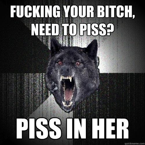 Fucking your bitch, need to piss? piss in her  Insanity Wolf