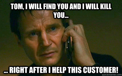 Tom, I WILL FIND YOU AND I WILL KILL YOU... ... RIGHT AFTER I HELP THIS CUSTOMER! - Tom, I WILL FIND YOU AND I WILL KILL YOU... ... RIGHT AFTER I HELP THIS CUSTOMER!  I will find you and X