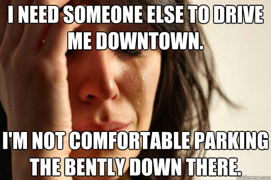 I need someone else to drive me downtown. I'm not comfortable parking the Bently down there.  First World Problems