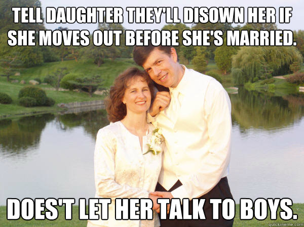 Tell daughter they'll disown her if she moves out before she's married. Does't let her talk to boys. - Tell daughter they'll disown her if she moves out before she's married. Does't let her talk to boys.  Douchebag parents