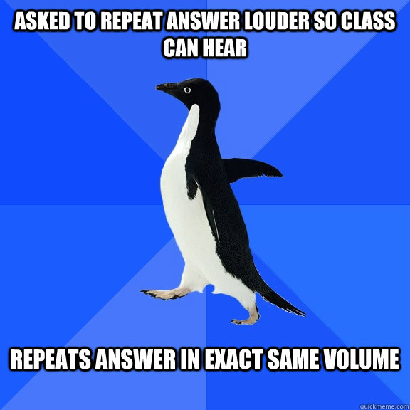 Asked To repeat answer louder so class can hear  Repeats answer in exact same volume    Socially Awkward Penguin