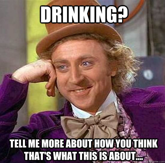 Drinking? Tell me more about how you think that's what this is about....  Condesending Wonka