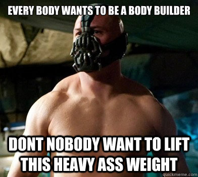 Every body wants to be a body builder   Dont nobody want to lift this heavy ass weight  