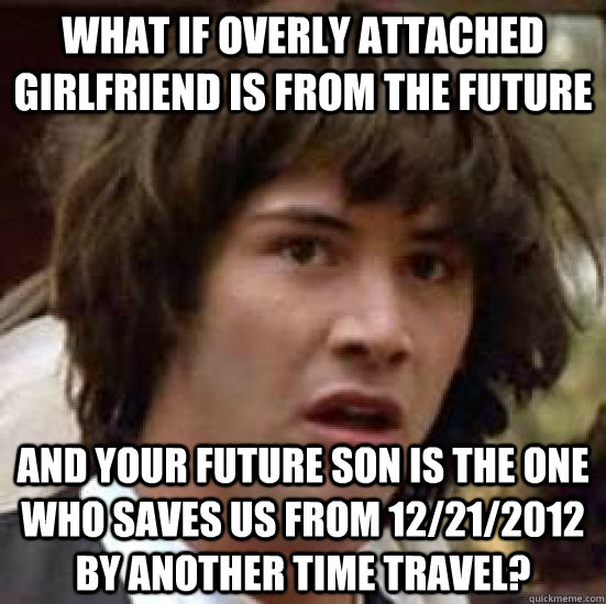 What if overly attached girlfriend is from the future and your future son is the one who saves us from 12/21/2012 by another time travel?  conspiracy keanu