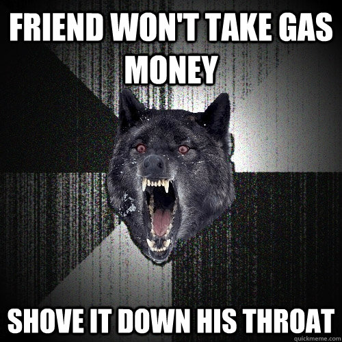 Friend won't take gas money Shove it down his throat  Insanity Wolf bangs Courage Wolf