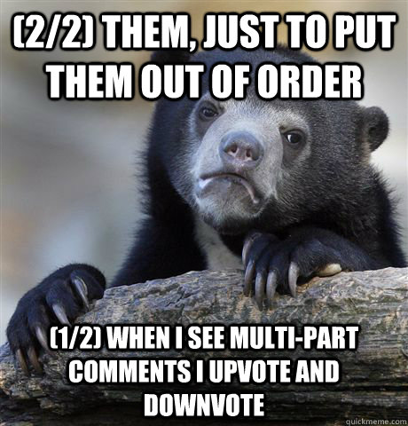 (2/2) Them, just to put them out of order (1/2) When I see multi-part comments I upvote and downvote  Confession Bear