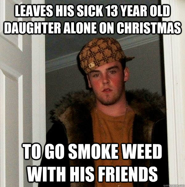leaves his sick 13 year old daughter alone on christmas to go smoke weed with his friends - leaves his sick 13 year old daughter alone on christmas to go smoke weed with his friends  Scumbag Steve