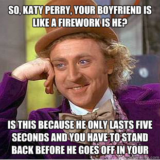 So, Katy Perry, your boyfriend is like a firework is he? Is this because he only lasts five seconds and you have to stand back before he goes off in your face?  Condescending Wonka