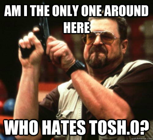 Am i the only one around here Who hates Tosh.0? - Am i the only one around here Who hates Tosh.0?  Am I The Only One Around Here