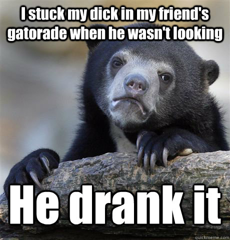I stuck my dick in my friend's gatorade when he wasn't looking He drank it  Confession Bear