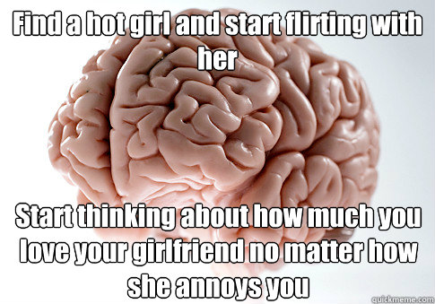 Find a hot girl and start flirting with her Start thinking about how much you love your girlfriend no matter how she annoys you  Scumbag Brain