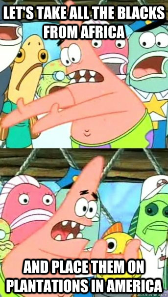 let's take all the blacks from africa and place them on plantations in america  Push it somewhere else Patrick