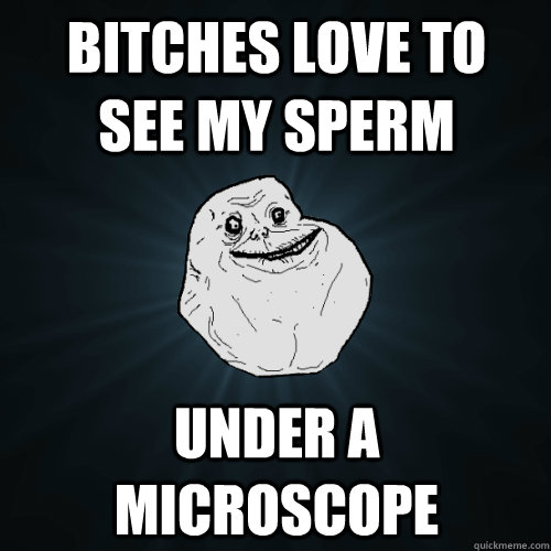 bitches love to  see my sperm under a microscope  Forever Alone