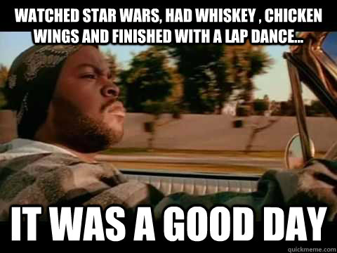 watched star wars, had whiskey , chicken wings and finished with a lap dance... IT WAS A GOOD DAY  ice cube good day