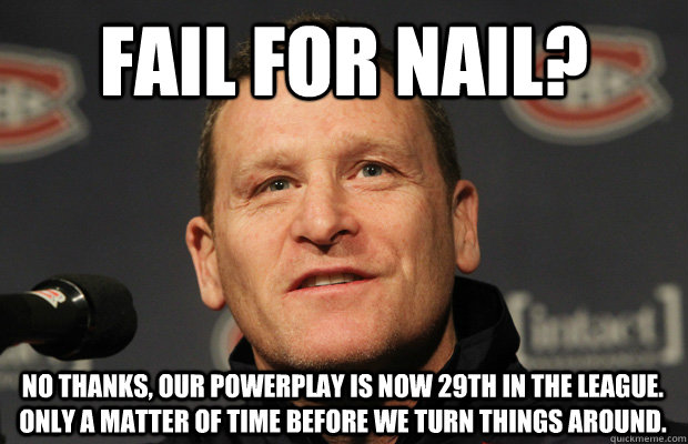 fail for nail? No thanks, our powerplay is now 29th in the league. Only a matter of time before we turn things around. - fail for nail? No thanks, our powerplay is now 29th in the league. Only a matter of time before we turn things around.  Dumbass Randy Cunneyworth