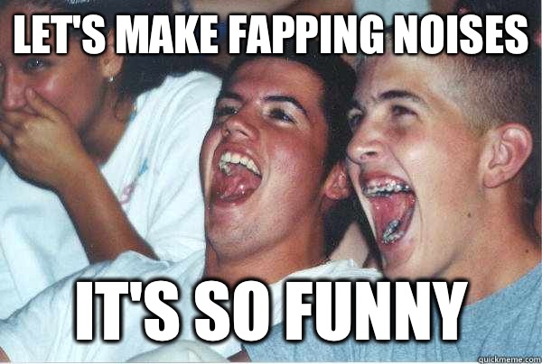 Let's make fapping noises It's so funny  Immature Highschoolers