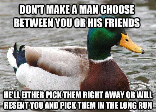 Don't make a man choose between you or his friends He'll either pick them right away or will resent you and pick them in the long run - Don't make a man choose between you or his friends He'll either pick them right away or will resent you and pick them in the long run  Actual Advice Mallard