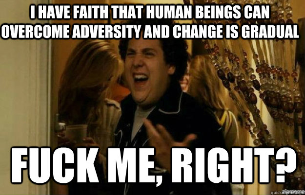 I have faith that human beings can  overcome adversity and change is gradual FUCK ME, RIGHT?  fuck me right