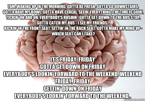 7am, waking up in the morning, Gotta be fresh, gotta go downstairs, Gotta have my bowl, gotta have cereal, Seein' everything, the time is goin', Tickin' on and on, everybody's rushin', Gotta get down to the bus stop, Gotta catch my bus - I see my friends.  Scumbag Brain