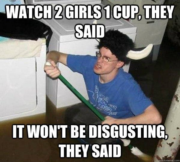Watch 2 girls 1 cup, they said It won't be disgusting, they said  They said