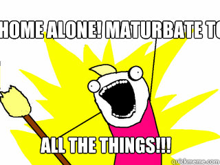 home alone! maturbate to all the things!!!  All The Things