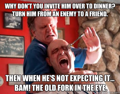 Why don't you invite him over to dinner? Turn him from an enemy to a friend.  Then when he's not expecting it...
 BAM! The old fork in the eye. - Why don't you invite him over to dinner? Turn him from an enemy to a friend.  Then when he's not expecting it...
 BAM! The old fork in the eye.  Albert Brooks