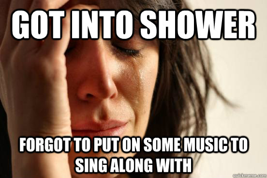 got into shower forgot to put on some music to sing along with  First World Problems
