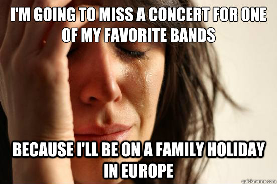 I'm going to miss a concert for one of my favorite bands Because i'll be on a family holiday in europe  First World Problems