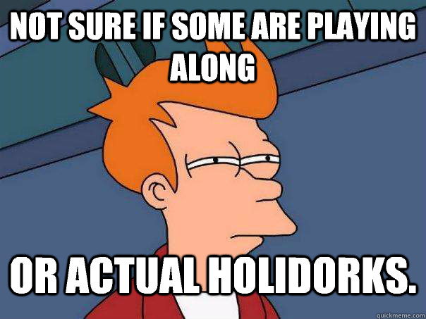 Not sure if some are playing along Or actual holidorks.  Futurama Fry