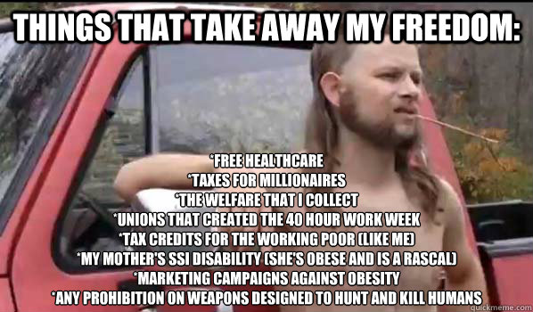 Things that take away my freedom: *Free healthcare 
*Taxes for millionaires 
*The welfare that I collect 
*Unions that created the 40 hour work week
*Tax credits for the working poor (like me)
*My mother's SSI disability (she's obese and is a rascal) 
*Ma - Things that take away my freedom: *Free healthcare 
*Taxes for millionaires 
*The welfare that I collect 
*Unions that created the 40 hour work week
*Tax credits for the working poor (like me)
*My mother's SSI disability (she's obese and is a rascal) 
*Ma  Almost Politically Correct Redneck