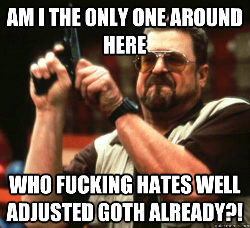 Am i the only one around here Who fucking hates well adjusted goth already?!  Am I The Only One Around Here