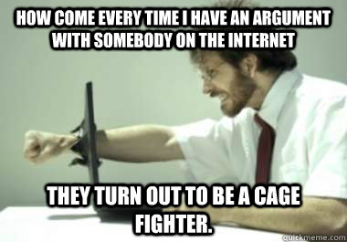 How come every time I have an argument WITH SOMEBODY on the internet   They turn out to be a cage fighter.   