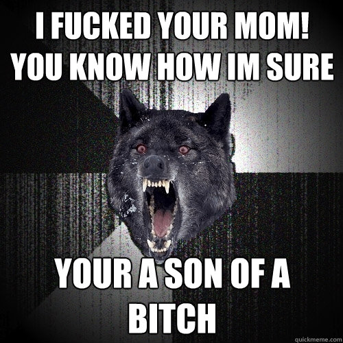 I FUCKED YOUR MOM! you know how im sure YOUR A SON OF A BITCH  Insanity Wolf