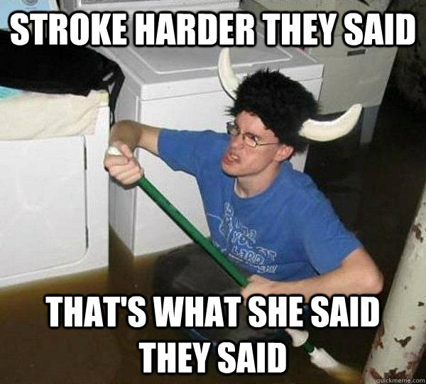 Stroke harder they said that's what she said they said  They said