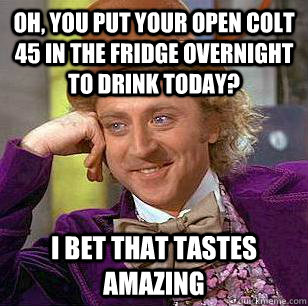 Oh, you put your open colt 45 in the fridge overnight to drink today? I bet that tastes amazing  Condescending Wonka