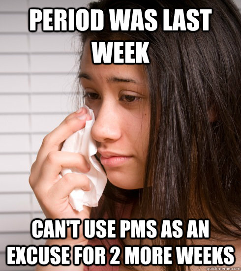 period was last week can't use PMS as an excuse for 2 more weeks - period was last week can't use PMS as an excuse for 2 more weeks  First World Girl Problems