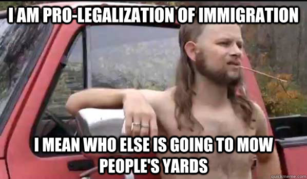 I am pro-legalization of immigration i mean who else is going to mow people's yards  Almost Politically Correct Redneck