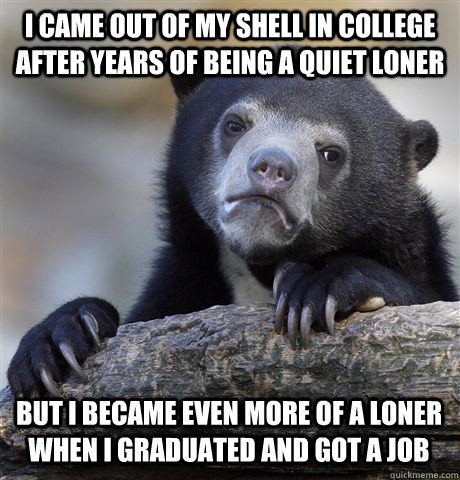 I came out of my shell in College after years of being a quiet loner but I became even more of a loner when i graduated and got a job - I came out of my shell in College after years of being a quiet loner but I became even more of a loner when i graduated and got a job  Confession Bear