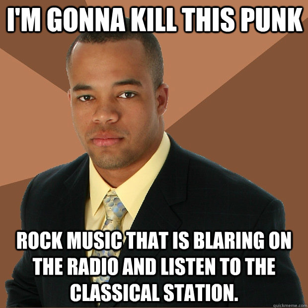 i'm gonna kill this punk rock music that is blaring on the radio and listen to the classical station.  Successful Black Man