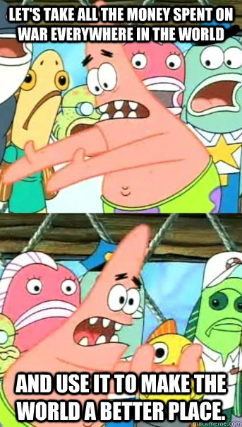 Let's take all the money spent on war everywhere in the world and use it to make the world a better place.  Push it somewhere else Patrick