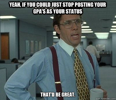 Yeah, if you could just stop posting your GPA's as your status That'd be great. - Yeah, if you could just stop posting your GPA's as your status That'd be great.  Bill lumberg