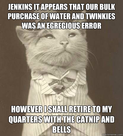 Jenkins it appears that our bulk purchase of water and twinkies was an egregious error However I shall retire to my quarters with the catnip and bells  Aristocat