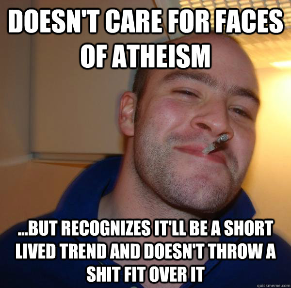 Doesn't care for faces of atheism ...but recognizes it'll be a short lived trend and doesn't throw a shit fit over it - Doesn't care for faces of atheism ...but recognizes it'll be a short lived trend and doesn't throw a shit fit over it  Misc