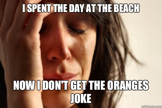 I spent the day at the beach  Now I don't get the oranges joke  First World Problems
